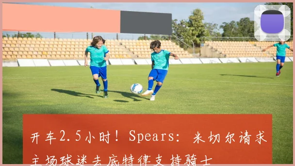 开车2.5小时！Spears：米切尔请求主场球迷去底特律支持骑士