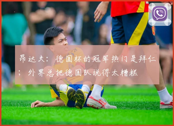 昂达夫：德国杯的冠军热门是拜仁；外界总把德国队说得太糟糕