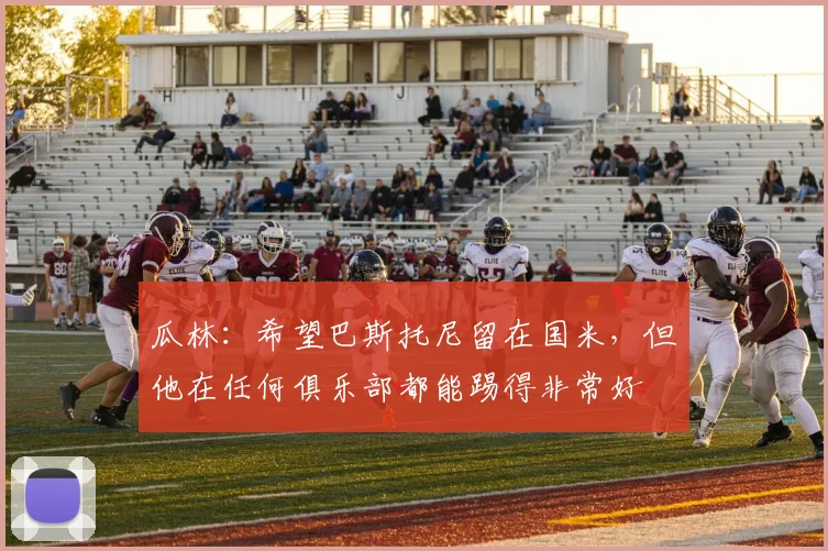 瓜林：希望巴斯托尼留在国米，但他在任何俱乐部都能踢得非常好