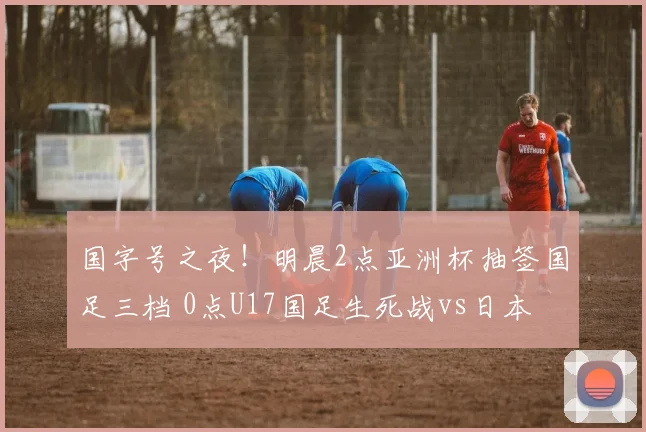 国字号之夜！明晨2点亚洲杯抽签国足三档 0点U17国足生死战vs日本