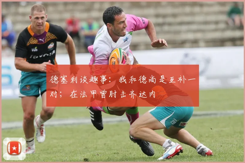 德塞利谈趣事：我和德尚是互补一对；在法甲曾肘击齐达内